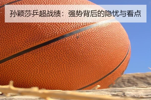孙颖莎乒超战绩：强势背后的隐忧与看点